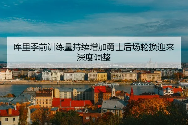 库里季前训练量持续增加勇士后场轮换迎来深度调整