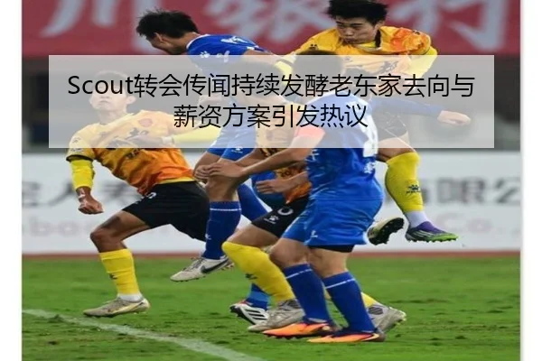 Scout转会传闻持续发酵老东家去向与薪资方案引发热议