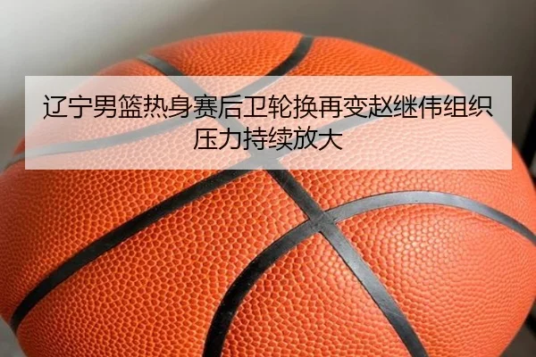 辽宁男篮热身赛后卫轮换再变赵继伟组织压力持续放大